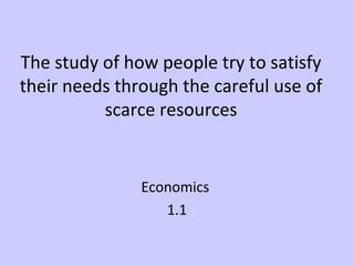 The study of how people try to satisfy 
their needs through the careful use of 
scarce resources 
Economics 
1.1 
 
