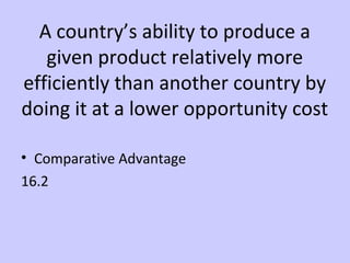 A country’s ability to produce a 
given product relatively more 
efficiently than another country by 
doing it at a lower opportunity cost 
• Comparative Advantage 
16.2 
 