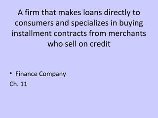 A firm that makes loans directly to 
consumers and specializes in buying 
installment contracts from merchants 
who sell on credit 
• Finance Company 
Ch. 11 
 
