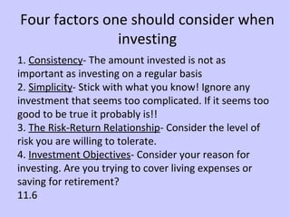 Four factors one should consider when 
investing 
1. Consistency- The amount invested is not as 
important as investing on a regular basis 
2. Simplicity- Stick with what you know! Ignore any 
investment that seems too complicated. If it seems too 
good to be true it probably is!! 
3. The Risk-Return Relationship- Consider the level of 
risk you are willing to tolerate. 
4. Investment Objectives- Consider your reason for 
investing. Are you trying to cover living expenses or 
saving for retirement? 
11.6 
 