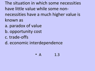 The situation in which some necessities 
have little value while some non-necessities 
have a much higher value is 
known as 
a. paradox of value 
b. opportunity cost 
c. trade-offs 
d. economic interdependence 
• A 1.3 
 