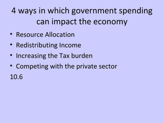 4 ways in which government spending 
can impact the economy 
• Resource Allocation 
• Redistributing Income 
• Increasing the Tax burden 
• Competing with the private sector 
10.6 
 