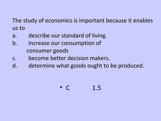 The study of economics is important because it enables 
us to 
a. describe our standard of living. 
b. increase our consumption of 
consumer goods 
c. become better decision makers. 
d. determine what goods ought to be produced. 
• C 1.5 
 
