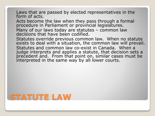 STATUTE LAW
• Laws that are passed by elected representatives in the
form of acts.
• Acts become the law when they pass through a formal
procedure in Parliament or provincial legislatures.
• Many of our laws today are statutes – common law
decisions that have been codified.
• Statutes override previous common law. When no statute
exists to deal with a situation, the common law will prevail.
• Statutes and common law co-exist in Canada. When a
judge interprets and applies a statute, that decision sets a
precedent and. From that point on, similar cases must be
interpreted in the same way by all lower courts.
 