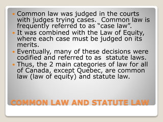 COMMON LAW AND STATUTE LAW
 Common law was judged in the courts
with judges trying cases. Common law is
frequently referred to as “case law”.
 It was combined with the Law of Equity,
where each case must be judged on its
merits.
 Eventually, many of these decisions were
codified and referred to as statute laws.
 Thus, the 2 main categories of law for all
of Canada, except Quebec, are common
law (law of equity) and statute law.
 