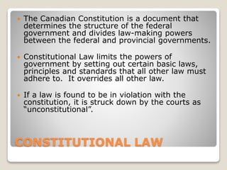 CONSTITUTIONAL LAW
 The Canadian Constitution is a document that
determines the structure of the federal
government and divides law-making powers
between the federal and provincial governments.
 Constitutional Law limits the powers of
government by setting out certain basic laws,
principles and standards that all other law must
adhere to. It overrides all other law.
 If a law is found to be in violation with the
constitution, it is struck down by the courts as
“unconstitutional”.
 