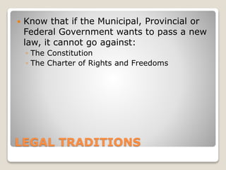 LEGAL TRADITIONS
 Know that if the Municipal, Provincial or
Federal Government wants to pass a new
law, it cannot go against:
◦ The Constitution
◦ The Charter of Rights and Freedoms
 