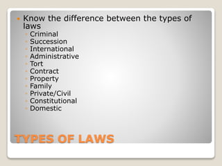 TYPES OF LAWS
 Know the difference between the types of
laws
◦ Criminal
◦ Succession
◦ International
◦ Administrative
◦ Tort
◦ Contract
◦ Property
◦ Family
◦ Private/Civil
◦ Constitutional
◦ Domestic
 