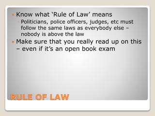 RULE OF LAW
 Know what ‘Rule of Law’ means
◦ Politicians, police officers, judges, etc must
follow the same laws as everybody else –
nobody is above the law
 Make sure that you really read up on this
– even if it’s an open book exam
 