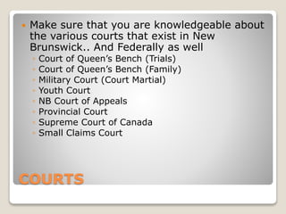 COURTS
 Make sure that you are knowledgeable about
the various courts that exist in New
Brunswick.. And Federally as well
◦ Court of Queen’s Bench (Trials)
◦ Court of Queen’s Bench (Family)
◦ Military Court (Court Martial)
◦ Youth Court
◦ NB Court of Appeals
◦ Provincial Court
◦ Supreme Court of Canada
◦ Small Claims Court
 