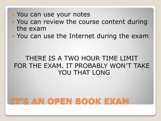 IT’S AN OPEN BOOK EXAM
 You can use your notes
 You can review the course content during
the exam
 You can use the Internet during the exam
THERE IS A TWO HOUR TIME LIMIT
FOR THE EXAM. IT PROBABLY WON’T TAKE
YOU THAT LONG
 