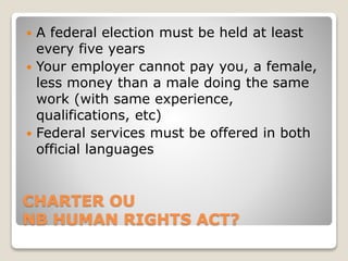 CHARTER OU
NB HUMAN RIGHTS ACT?
 A federal election must be held at least
every five years
 Your employer cannot pay you, a female,
less money than a male doing the same
work (with same experience,
qualifications, etc)
 Federal services must be offered in both
official languages
 