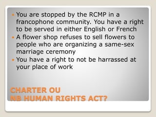 CHARTER OU
NB HUMAN RIGHTS ACT?
 You are stopped by the RCMP in a
francophone community. You have a right
to be served in either English or French
 A flower shop refuses to sell flowers to
people who are organizing a same-sex
marriage ceremony
 You have a right to not be harrassed at
your place of work
 