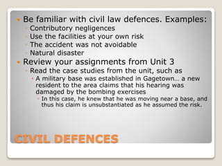 CIVIL DEFENCES
 Be familiar with civil law defences. Examples:
◦ Contributory negligences
◦ Use the facilities at your own risk
◦ The accident was not avoidable
◦ Natural disaster
 Review your assignments from Unit 3
◦ Read the case studies from the unit, such as
 A military base was established in Gagetown… a new
resident to the area claims that his hearing was
damaged by the bombing exercises
◦ In this case, he knew that he was moving near a base, and
thus his claim is unsubstantiated as he assumed the risk.
 