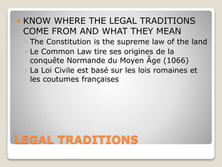 LEGAL TRADITIONS
 KNOW WHERE THE LEGAL TRADITIONS
COME FROM AND WHAT THEY MEAN
◦ The Constitution is the supreme law of the land
◦ Le Common Law tire ses origines de la
conquête Normande du Moyen Âge (1066)
◦ La Loi Civile est basé sur les lois romaines et
les coutumes françaises
 
