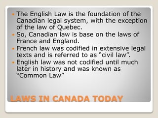 LAWS IN CANADA TODAY
 The English Law is the foundation of the
Canadian legal system, with the exception
of the law of Quebec.
 So, Canadian law is base on the laws of
France and England.
 French law was codified in extensive legal
texts and is referred to as “civil law”.
 English law was not codified until much
later in history and was known as
“Common Law”
 