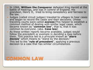COMMON LAW
 In 1066, William the Conqueror defeated King Harold at the
battle of Hastings, and was in control of England. His
grandson, Henry II, tried to bring consistency and fairness to
the law.
 Judges (called circuit judges) traveled to villages to hear cases
and began to record the cases and their decisions. (these
traveling courts were called assizes)This helped to establish a
common method of dealing with similar legal cases, which
became known as “common law”, that is, that it was
common to everyone. (aka. Case law)
 As these written reports became available, judges would
follow the precedent or example in deciding a case before
them. This practice led to a principle known as “stare
decisis” which means to “stand by the decision.”
 This led to the “rule of precedent”, applying a previous
decision to a case that has similar circumstances.
 