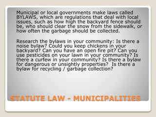 STATUTE LAW - MUNICIPALITIES
• Municipal or local governments make laws called
BYLAWS, which are regulations that deal with local
issues, such as how high the backyard fence should
be, who should clear the snow from the sidewalk, or
how often the garbage should be collected.
• Research the bylaws in your community: Is there a
noise bylaw? Could you keep chickens in your
backyard? Can you have an open fire pit? Can you
use pesticides on your lawn in your community? Is
there a curfew in your community? Is there a bylaw
for dangerous or unsightly properties? Is there a
bylaw for recycling / garbage collection?
 
