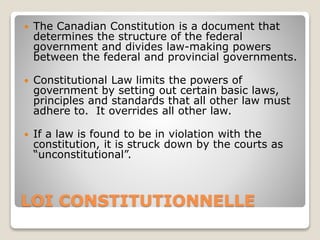 LOI CONSTITUTIONNELLE
 The Canadian Constitution is a document that
determines the structure of the federal
government and divides law-making powers
between the federal and provincial governments.
 Constitutional Law limits the powers of
government by setting out certain basic laws,
principles and standards that all other law must
adhere to. It overrides all other law.
 If a law is found to be in violation with the
constitution, it is struck down by the courts as
“unconstitutional”.
 