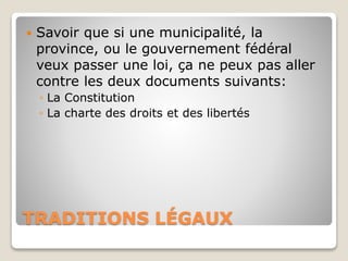 TRADITIONS LÉGAUX
 Savoir que si une municipalité, la
province, ou le gouvernement fédéral
veux passer une loi, ça ne peux pas aller
contre les deux documents suivants:
◦ La Constitution
◦ La charte des droits et des libertés
 