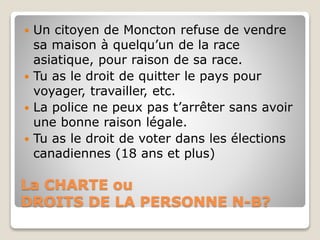 La CHARTE ou
DROITS DE LA PERSONNE N-B?
 Un citoyen de Moncton refuse de vendre
sa maison à quelqu’un de la race
asiatique, pour raison de sa race.
 Tu as le droit de quitter le pays pour
voyager, travailler, etc.
 La police ne peux pas t’arrêter sans avoir
une bonne raison légale.
 Tu as le droit de voter dans les élections
canadiennes (18 ans et plus)
 