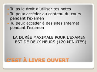 C’EST À LIVRE OUVERT
 Tu as le droit d’utiliser tes notes
 Tu peux accéder au contenu du cours
pendant l’examen
 Tu peux accéder à des sites Internet
pendant l’examen
LA DURÉE MAXIMALE POUR L’EXAMEN
EST DE DEUX HEURS (120 MINUTES)
 