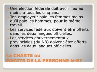 La CHARTE ou
DROITS DE LA PERSONNE N-B?
 Une élection fédérale doit avoir lieu au
moins à tous les cinq ans.
 Ton employeur paie les femmes moins
qu’il paie les hommes, pour le même
travail.
 Les services fédéraux doivent être offerts
dans les deux langues officielles.
 Les services gouvernementaux
provinciales (du NB) doivent être offerts
dans les deux langues officielles.
 