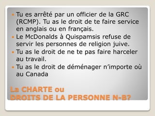La CHARTE ou
DROITS DE LA PERSONNE N-B?
 Tu es arrêté par un officier de la GRC
(RCMP). Tu as le droit de te faire service
en anglais ou en français.
 Le McDonalds à Quispamsis refuse de
servir les personnes de religion juive.
 Tu as le droit de ne te pas faire harceler
au travail.
 Tu as le droit de déménager n’importe où
au Canada
 
