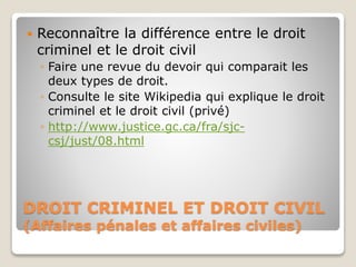 DROIT CRIMINEL ET DROIT CIVIL
(Affaires pénales et affaires civiles)
 Reconnaître la différence entre le droit
criminel et le droit civil
◦ Faire une revue du devoir qui comparait les
deux types de droit.
◦ Consulte le site Wikipedia qui explique le droit
criminel et le droit civil (privé)
◦ http://www.justice.gc.ca/fra/sjc-
csj/just/08.html
 