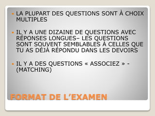 FORMAT DE L’EXAMEN
 LA PLUPART DES QUESTIONS SONT À CHOIX
MULTIPLES
 IL Y A UNE DIZAINE DE QUESTIONS AVEC
RÉPONSES LONGUES– LES QUESTIONS
SONT SOUVENT SEMBLABLES À CELLES QUE
TU AS DÉJÀ RÉPONDU DANS LES DEVOIRS
 IL Y A DES QUESTIONS « ASSOCIEZ » -
(MATCHING)
 