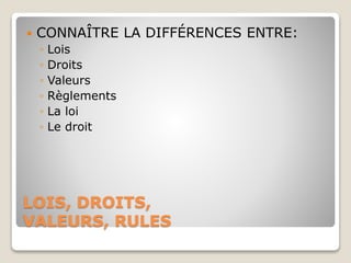 LOIS, DROITS,
VALEURS, RULES
 CONNAÎTRE LA DIFFÉRENCES ENTRE:
◦ Lois
◦ Droits
◦ Valeurs
◦ Règlements
◦ La loi
◦ Le droit
 