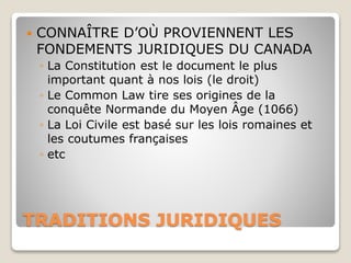 TRADITIONS JURIDIQUES
 CONNAÎTRE D’OÙ PROVIENNENT LES
FONDEMENTS JURIDIQUES DU CANADA
◦ La Constitution est le document le plus
important quant à nos lois (le droit)
◦ Le Common Law tire ses origines de la
conquête Normande du Moyen Âge (1066)
◦ La Loi Civile est basé sur les lois romaines et
les coutumes françaises
◦ etc
 