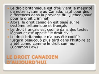 LE DROIT CANADIEN
D’AUJOURD’HUI
 Le droit britannique est d’où vient la majorité
de notre système au Canada, sauf pour des
differences dans la province du Québec (sauf
pour le droit criminal)
 Alors, le droit canadien est basé sur le
système britannique et français
 Le droit français est codifié dans des textes
légaux et est appelé “le droit civil”.
 Le droit britannique n’a pas été codifié
jusqu’à beaucoup plus tard dans l’histoire et
a été connu comme le droit commun
(Common Law)
 