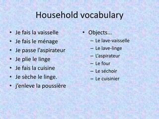 Household vocabulary
• Je fais la vaisselle
• Je fais le ménage
• Je passe l’aspirateur
• Je plie le linge
• Je fais la cuisine
• Je sèche le linge.
• j’enleve la poussière
• Objects...
– Le lave-vaisselle
– Le lave-linge
– L’aspirateur
– Le four
– Le séchoir
– Le cuisinier
 
