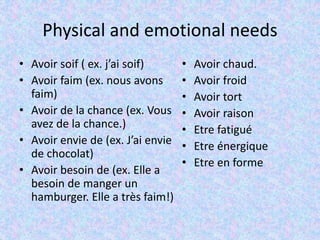 Physical and emotional needs
• Avoir soif ( ex. j’ai soif)
• Avoir faim (ex. nous avons
faim)
• Avoir de la chance (ex. Vous
avez de la chance.)
• Avoir envie de (ex. J’ai envie
de chocolat)
• Avoir besoin de (ex. Elle a
besoin de manger un
hamburger. Elle a très faim!)
• Avoir chaud.
• Avoir froid
• Avoir tort
• Avoir raison
• Etre fatigué
• Etre énergique
• Etre en forme
 