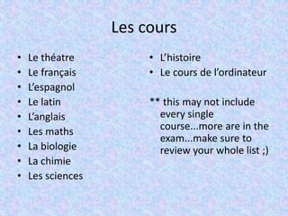 Les cours
• Le théatre
• Le français
• L’espagnol
• Le latin
• L’anglais
• Les maths
• La biologie
• La chimie
• Les sciences
• L’histoire
• Le cours de l’ordinateur
** this may not include
every single
course...more are in the
exam...make sure to
review your whole list ;)
 