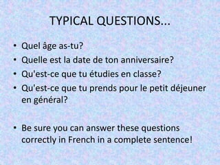 TYPICAL QUESTIONS...
• Quel âge as-tu?
• Quelle est la date de ton anniversaire?
• Qu'est-ce que tu étudies en classe?
• Qu'est-ce que tu prends pour le petit déjeuner
en général?
• Be sure you can answer these questions
correctly in French in a complete sentence!
 