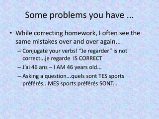 Some problems you have ...
• While correcting homework, I often see the
same mistakes over and over again...
– Conjugate your verbs! “Je regarder” is not
correct...je regarde IS CORRECT
– J’ai 46 ans – I AM 46 years old...
– Asking a question...quels sont TES sports
préférés...MES sports préférés SONT...
 