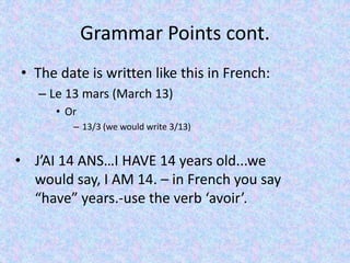Grammar Points cont.
• The date is written like this in French:
– Le 13 mars (March 13)
• Or
– 13/3 (we would write 3/13)
• J’AI 14 ANS…I HAVE 14 years old...we
would say, I AM 14. – in French you say
“have” years.-use the verb ‘avoir’.
 