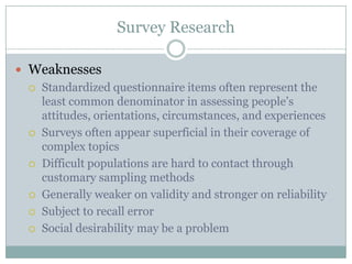 Survey Research
 Weaknesses
 Standardized questionnaire items often represent the
least common denominator in assessing people‟s
attitudes, orientations, circumstances, and experiences
 Surveys often appear superficial in their coverage of
complex topics
 Difficult populations are hard to contact through
customary sampling methods
 Generally weaker on validity and stronger on reliability
 Subject to recall error
 Social desirability may be a problem
 