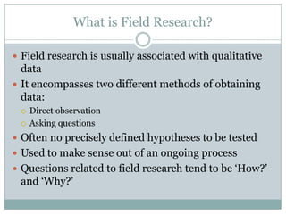 What is Field Research?
 Field research is usually associated with qualitative
data
 It encompasses two different methods of obtaining
data:
 Direct observation
 Asking questions
 Often no precisely defined hypotheses to be tested
 Used to make sense out of an ongoing process
 Questions related to field research tend to be „How?‟
and „Why?‟
 