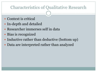 Characteristics of Qualitative Research
 Context is critical
 In-depth and detailed
 Researcher immerses self in data
 Bias is recognized
 Inductive rather than deductive (bottom up)
 Data are interpreted rather than analyzed
 