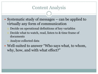Content Analysis
 Systematic study of messages – can be applied to
virtually any form of communication
 Decide on operational definitions of key variables
 Decide what to watch, read, listen to & time frame of
documents
 Analyze collected data
 Well-suited to answer “Who says what, to whom,
why, how, and with what effect?”
 