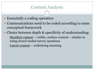Content Analysis
 Essentially a coding operation
 Communications need to be coded according to some
conceptual framework
 Choice between depth & specificity of understanding:
 Manifest content – visible, surface content – similar to
using closed-ended survey questions
 Latent content – underlying meaning
 