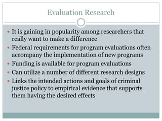 Evaluation Research
 It is gaining in popularity among researchers that
really want to make a difference
 Federal requirements for program evaluations often
accompany the implementation of new programs
 Funding is available for program evaluations
 Can utilize a number of different research designs
 Links the intended actions and goals of criminal
justice policy to empirical evidence that supports
them having the desired effects
 