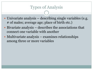 Types of Analysis
 Univariate analysis – describing single variables (e.g.
# of males; average age; place of birth etc.)
 Bivariate analysis – describes the associations that
connect one variable with another
 Multivariate analysis – examines relationships
among three or more variables
 