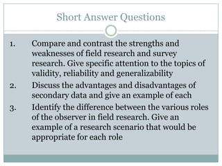 Short Answer Questions
1. Compare and contrast the strengths and
weaknesses of field research and survey
research. Give specific attention to the topics of
validity, reliability and generalizability
2. Discuss the advantages and disadvantages of
secondary data and give an example of each
3. Identify the difference between the various roles
of the observer in field research. Give an
example of a research scenario that would be
appropriate for each role
 