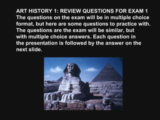 ART HISTORY 1: REVIEW QUESTIONS FOR EXAM 1 The questions on the exam will be in multiple choice format, but here are some questions to practice with. The questions are the exam will be similar, but with multiple choice answers. Each question in the presentation is followed by the answer on the next slide. 