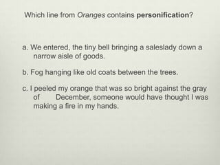 Which line from Oranges contains personification?



a. We entered, the tiny bell bringing a saleslady down a
   narrow aisle of goods.

b. Fog hanging like old coats between the trees.

c. I peeled my orange that was so bright against the gray
     of    December, someone would have thought I was
     making a fire in my hands.
 