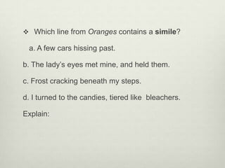  Which line from Oranges contains a simile?

 a. A few cars hissing past.

b. The lady’s eyes met mine, and held them.

c. Frost cracking beneath my steps.

d. I turned to the candies, tiered like bleachers.

Explain:
 